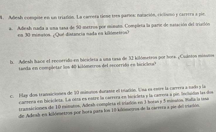 Adesh compite en un triatlón. La carrera tiene tres partes: natación, ciclismo y carrera a pie. 
a. Adesh nada a una tasa de 50 metros por minuto. Completa la parte de natación del triatlón 
en 30 minutos. ¿Qué distancia nada en kilómetros? 
b. Adesh hace el recorrido en bicicleta a una tasa de 32 kilómetros por hora. ¿Cuántos minutos 
tarda en completar los 40 kilómetros del recorrido en bicicleta? 
c. Hay dos transiciones de 10 minutos durante el triatlón. Una es entre la carrera a nado y la 
carrera en bicicleta. La otra es entre la carrera en bicicleta y la carrera a pie. Incluidas las dos 
transiciones de 10 minutos, Adesh completa el triatlón en 3 horas y 5 minutos. Halla la tasa 
de Adesh en kilómetros por hora para los 10 kilómetros de la carrera a pie del triatlón.