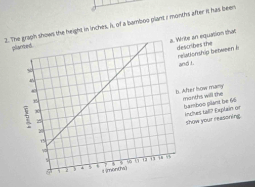 6 
2. Te graph shows the height in inches, /, of a bamboo plant r months after it has been 
ite an equation that 
p 
scribes the 
lationship between / 
nd s. 
After how many
months will the 
bamboo plant be 66
inches tall? Explain or 
show your reasoning.