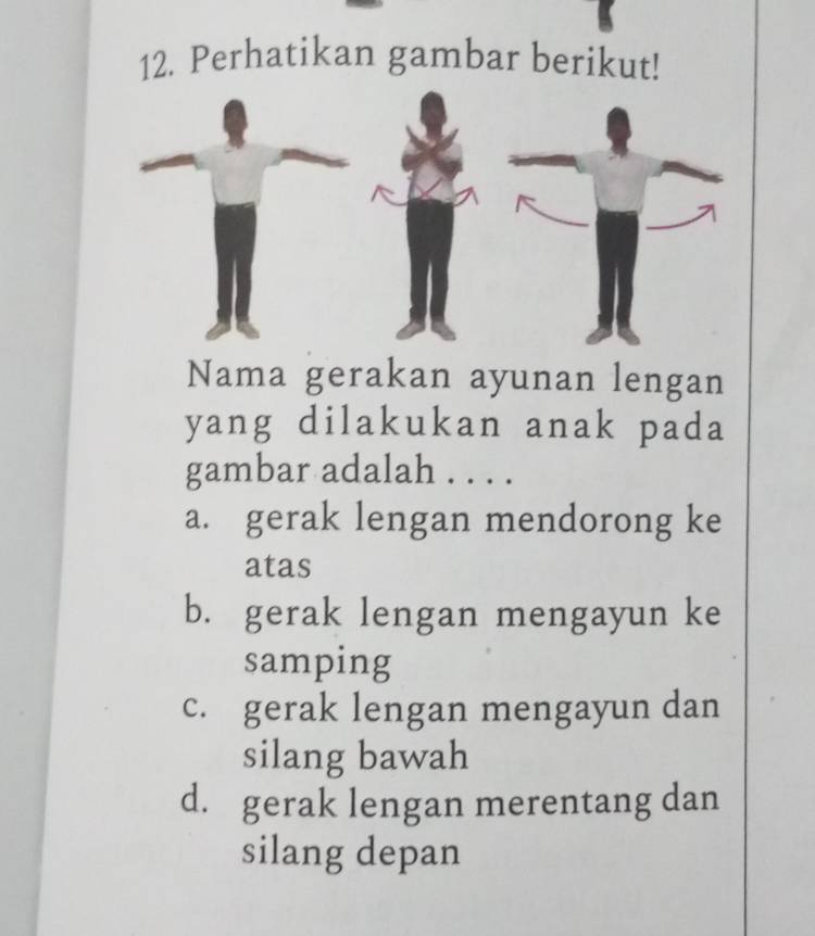 Perhatikan gambar berikut!
Nama gerakan ayunan lengan
yang dilakukan anak pada
gambar adalah . . . .
a. gerak lengan mendorong ke
atas
b. gerak lengan mengayun ke
samping
c. gerak lengan mengayun dan
silang bawah
d. gerak lengan merentang dan
silang depan