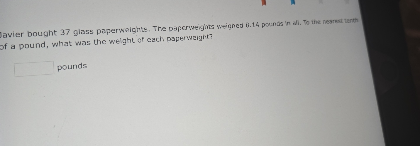 Javier bought 37 glass paperweights. The paperweights weighed 8.14 pounds in all. To the nearest tenth 
of a pound, what was the weight of each paperweight?
□ pounds