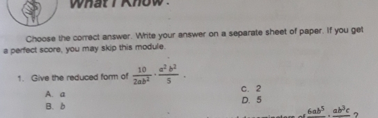 wnat r nnow .
Choose the correct answer. Write your answer on a separate sheet of paper. If you get
a perfect score, you may skip this module.
1. Give the reduced form of  10/2ab^2 ·  a^2b^2/5 .
A、 a C. 2
B、 b D. 5
_ frac 6ab^5· frac ab^3c ?