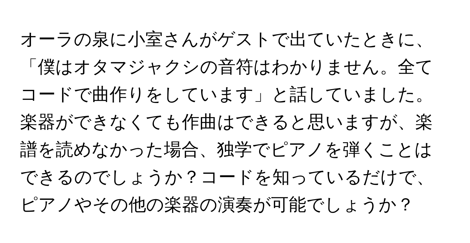 オーラの泉に小室さんがゲストで出ていたときに、「僕はオタマジャクシの音符はわかりません。全てコードで曲作りをしています」と話していました。楽器ができなくても作曲はできると思いますが、楽譜を読めなかった場合、独学でピアノを弾くことはできるのでしょうか？コードを知っているだけで、ピアノやその他の楽器の演奏が可能でしょうか？