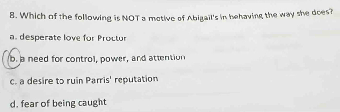 Which of the following is NOT a motive of Abigail's in behaving the way she does?
a. desperate love for Proctor
b. a need for control, power, and attention
c. a desire to ruin Parris' reputation
d. fear of being caught