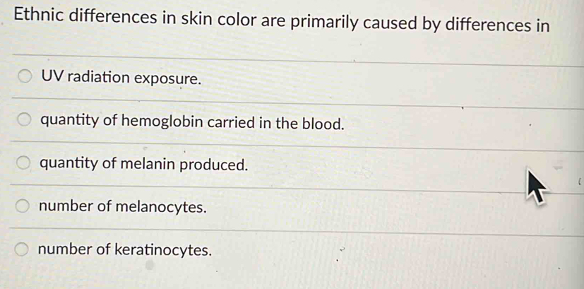 Ethnic differences in skin color are primarily caused by differences in
UV radiation exposure.
quantity of hemoglobin carried in the blood.
quantity of melanin produced.
number of melanocytes.
number of keratinocytes.