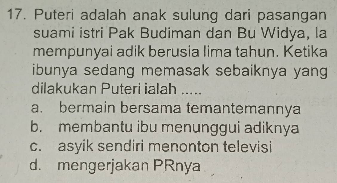 Puteri adalah anak sulung dari pasangan
suami istri Pak Budiman dan Bu Widya, la
mempunyai adik berusia lima tahun. Ketika
ibunya sedang memasak sebaiknya yang
dilakukan Puteri ialah .....
a. bermain bersama temantemannya
b. membantu ibu menunggui adiknya
c. asyik sendiri menonton televisi
d. mengerjakan PRnya