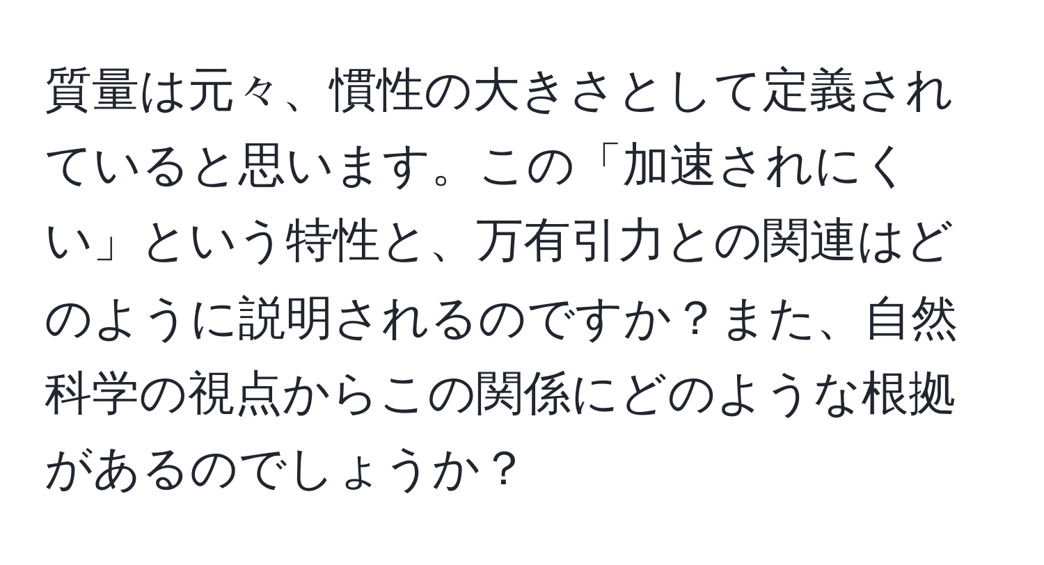 質量は元々、慣性の大きさとして定義されていると思います。この「加速されにくい」という特性と、万有引力との関連はどのように説明されるのですか？また、自然科学の視点からこの関係にどのような根拠があるのでしょうか？