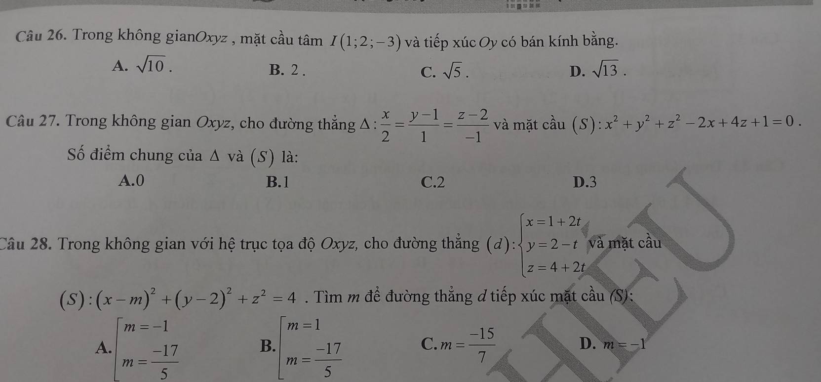 Trong không gianOxyz , mặt cầu tâm I(1;2;-3) và tiếp xúc Oy có bán kính bằng.
A. sqrt(10). sqrt(13).
B. 2. C. sqrt(5). D.
Câu 27. Trong không gian Oxyz, cho đường thẳng Δ :  x/2 = (y-1)/1 = (z-2)/-1  và mặt cầu (S):x^2+y^2+z^2-2x+4z+1=0. 
Số điểm chung của △ và (S) là:
A. 0 B. 1 C. 2 D. 3
Câu 28. Trong không gian với hệ trục tọa độ Oxyz, cho đường thẳng (d):beginarrayl x=1+2t y=2-t z=4+2tendarray. và mặt cầu
(S):(x-m)^2+(y-2)^2+z^2=4. Tìm m đề đường thẳng đ tiếp xúc mặt cầu (S):
A beginarrayl m=-1 m= (-17)/5 endarray.
B beginarrayl m=1 m= (-17)/5 endarray.
C. m= (-15)/7 
D. m=-1