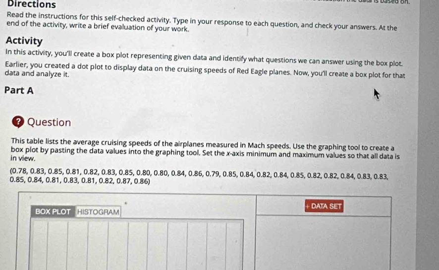 Directions 
is based on. 
Read the instructions for this self-checked activity. Type in your response to each question, and check your answers. At the 
end of the activity, write a brief evaluation of your work. 
Activity 
In this activity, you'll create a box plot representing given data and identify what questions we can answer using the box plot. 
Earlier, you created a dot plot to display data on the cruising speeds of Red Eagle planes. Now, you'll create a box plot for that 
data and analyze it. 
Part A 
? Question 
This table lists the average cruising speeds of the airplanes measured in Mach speeds. Use the graphing tool to create a 
box plot by pasting the data values into the graphing tool. Set the x-axis minimum and maximum values so that all data is 
in view. 
(0.78, 0.83, 0.85, 0.81, 0.82, 0.83, 0.85, 0.80, 0.80, 0.84, 0.86, 0.79, 0.85, 0.84, 0.82, 0.84, 0.85, 0.82, 0.82, 0.84, 0.83, 0.83,
0.85, 0.84, 0.81, 0.83, 0.81, 0.82, 0.87, 0.86) 
DATA SET 
BOX PLOT HISTOGRAM