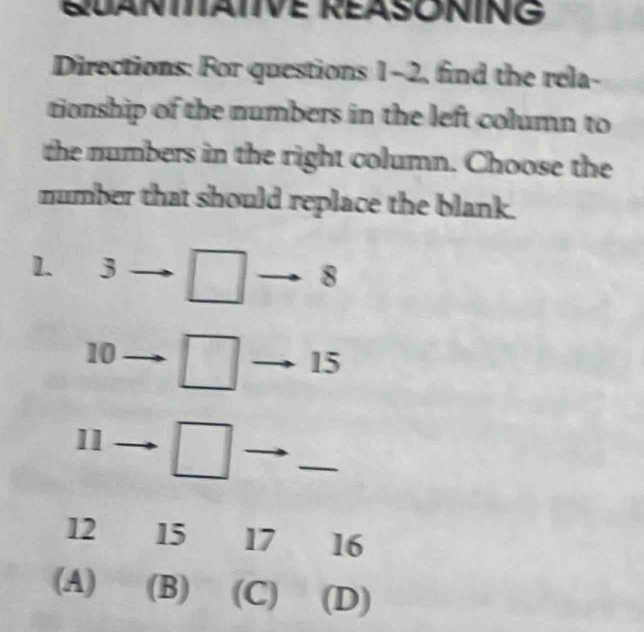 QUANIITAIIVE REASONING
Directions: For questions 1-2, find the rela-
tionship of the numbers in the left column to
the numbers in the right column. Choose the
number that should replace the blank.
1. 3 □ to 8
10 □ to · 15
11 □
_
12 15 17 16
(A) (B) (C) (D)