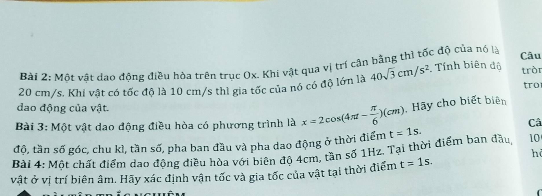 Một vật dao động điều hòa trên trục Ox. Khi vật qua vị trí cân bằng thì tốc độ của nó là 
Câu
40sqrt(3)cm/s^2. Tính biên độ 
tròr
20 cm/s. Khi vật có tốc độ là 10 cm/s thì gia tốc của nó có độ lớn là 
tro 
dao động của vật. 
Bài 3: Một vật dao động điều hòa có phương trình là x=2cos (4π t- π /6 )(cm). Hãy cho biết biên 
Câ 
độ, tần số góc, chu kì, tần số, pha ban đầu và pha dao động ở thời điểm t=1s. 
Bài 4: Một chất điểm dao động điều hòa với biên độ 4cm, tần số 1Hz. Tại thời điểm ban đầu, 10
hà 
vật ở vị trí biên âm. Hãy xác định vận tốc và gia tốc của vật tại thời điểm t=1s.