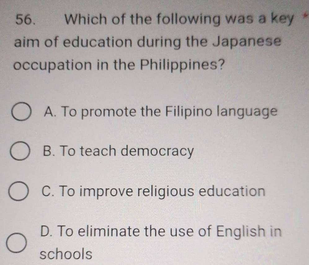 Which of the following was a key *
aim of education during the Japanese
occupation in the Philippines?
A. To promote the Filipino language
B. To teach democracy
C. To improve religious education
D. To eliminate the use of English in
schools