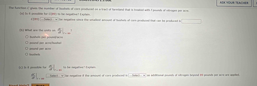 ASK YOUR TEACHER
The function C gives the number of bushels of corn produced on a tract of farmland that is treated with f pounds of nitrogen per acre.
(a) Is it possible for C(89) to be negative? Explain.
C(89)boxed -Select-v be negative since the smallest amount of bushels of corn produced that can be produced is □. 
(b) What are the units on  dC/df |_f=89
bushels per pound/acre
pound per acre/bushel
pound per acre
bushels
(c) Is it possible for  dC/df |_f=89 to be negative? Explain.
 dC/df |_f=89 Select x^L be negative if the amount of corn produced is —-Select--- ✔ as additional pounds of nitrogen beyond 89 pounds per acre are applied.