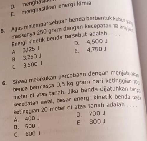 D. menghašilk
E. menghasilkan energi kimia
5. Agus melempar sebuah benda berbentuk kubus yan
massanya 250 gram dengan kecepatan 18 km/jam
Energi kinetik benda tersebut adalah , . . .
D. 4,500 J
A. 3,125 J
E. 4,750 J
B. 3,250 J
C. 3,500 J
6. Shasa melakukan percobaan dengan menjatuhka
benda bermassa 0,5 kg gram dari ketinggian 100
meter di atas tanah. Jika benda dijatuhkan tanpa
kecepatan awal, besar energi kinetik benda pada
ketinggian 20 meter di atas tanah adalah . . . .
A. 400 J D. 700 J
B. 500 J E. 800 J
C. 600 J