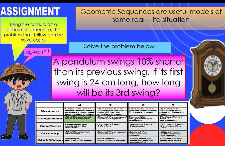 ASSIGNMENT Geometric Sequences are useful models of 
some real—life situation 
Using the formula for a 
geometric sequence, the 
problem that follow can be 
solve easily. 
Solve the problem below:
a_n=a_1r^(n-1)
A pendulum swings 10% shorter 
than its previous swing. If its first 
swing is 24 cm long, how long 
will be its 3rd swing?