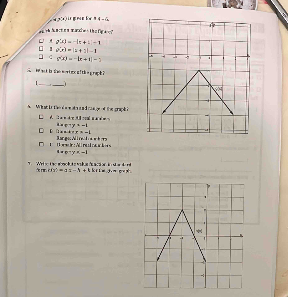 a
nof g(x) is given for # 4-6
which function matches the figure?
A g(x)=-|x+1|+1
B g(x)=|x+1|-1
C g(x)=-|x+1|-1
5. What is the vertex of the graph?
(_ _)
6. What is the domain and range of the graph?
A Domain: All real numbers
Range: y≥ -1
B Domain: x≥ -1
Range: All real numbers
C Domain: All real numbers
Range: y≤ -1
7. Write the absolute value function in standard
form h(x)=a|x-h|+k for the given graph.