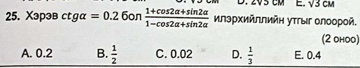 sqrt(3)CM
25. Xэрэв ctgalpha =0.2 6on  (1+cos 2alpha +sin 2alpha )/1-cos 2alpha +sin 2alpha   илэрΧийллийη уτгыг олоорой.
(2 оhoo)
A. 0.2 B.  1/2  C. 0.02 D.  1/3  E. 0.4