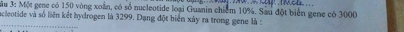âu 3: Một gene có 150 vòng xoắn, có số nucleotide loại Guanin chiểm 10%. Sau đột biển gene có 3000
_ 
acleotide và số liên kết hydrogen là 3299. Dạng đột biển xảy ra trong gene là :