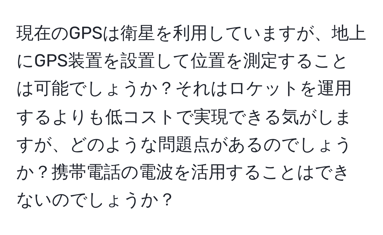 現在のGPSは衛星を利用していますが、地上にGPS装置を設置して位置を測定することは可能でしょうか？それはロケットを運用するよりも低コストで実現できる気がしますが、どのような問題点があるのでしょうか？携帯電話の電波を活用することはできないのでしょうか？