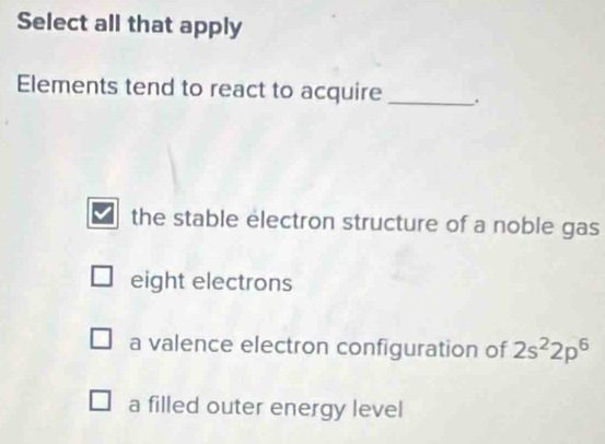 Select all that apply
Elements tend to react to acquire_ .
the stable electron structure of a noble gas
eight electrons
a valence electron configuration of 2s^22p^6
a filled outer energy level