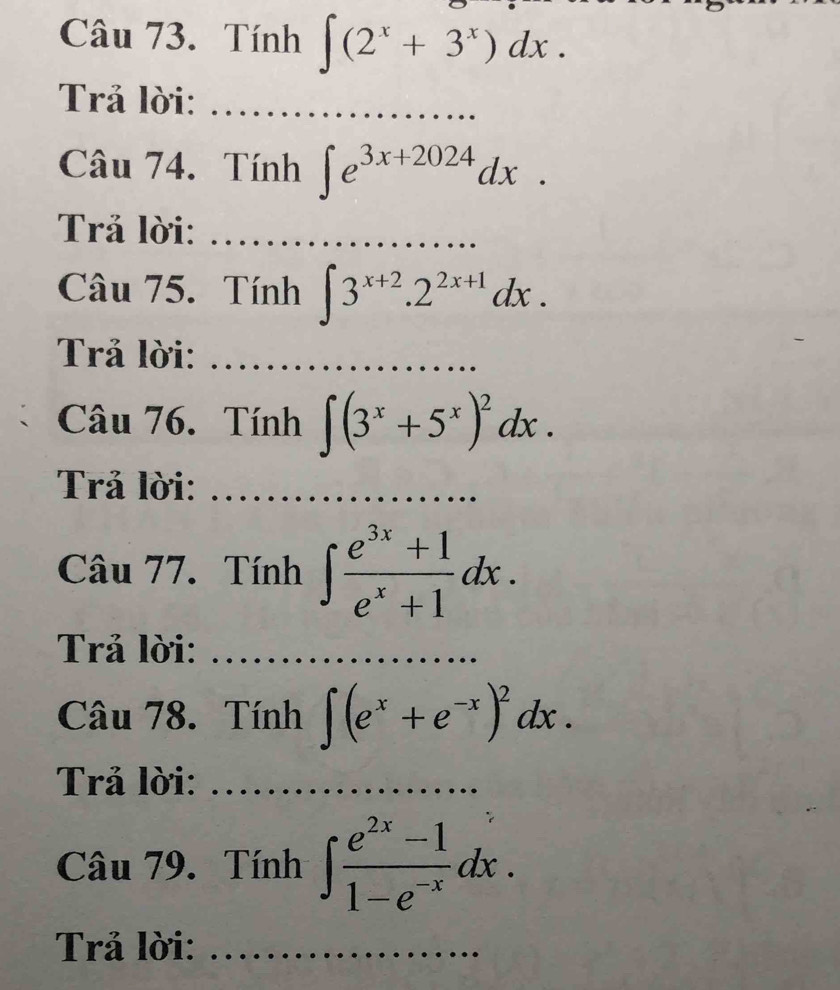 Tính ∈t (2^x+3^x)dx. 
Trả lời:_ 
Câu 74. Tính ∈t e^(3x+2024)dx. 
Trả lời:_ 
Câu 75. Tính ∈t 3^(x+2).2^(2x+1)dx. 
Trả lời:_ 
Câu 76. Tính ∈t (3^x+5^x)^2dx. 
Trả lời:_ 
Câu 77. Tính ∈t  (e^(3x)+1)/e^x+1 dx. 
Trả lời:_ 
Câu 78. Tính ∈t (e^x+e^(-x))^2dx. 
Trả lời:_ 
Câu 79. Tính ∈t  (e^(2x)-1)/1-e^(-x) dx. 
Trả lời:_