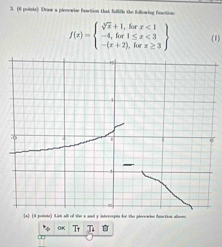 Draw a piecewise function that fulfills the following function:
f(x)=beginarrayl sqrt[3](x)+1,forx<1 -4,for1≤ x<3 -(x+2),forx≥ 3endarray
(1) 
0 
(a) (4 points) List all of the x and y intercepts for the piecewise function above. 
OK Tr