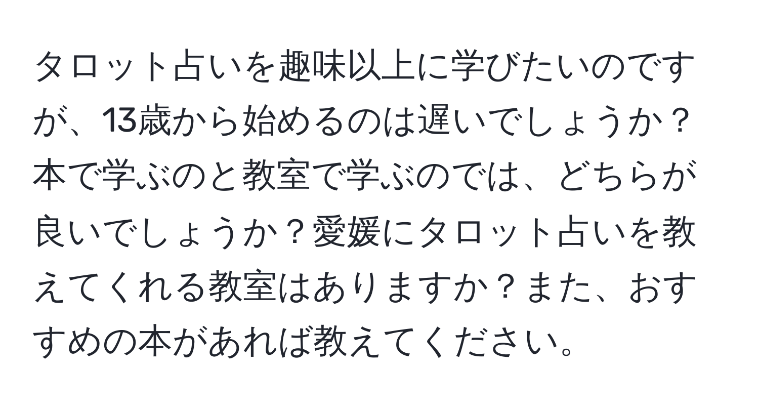 タロット占いを趣味以上に学びたいのですが、13歳から始めるのは遅いでしょうか？本で学ぶのと教室で学ぶのでは、どちらが良いでしょうか？愛媛にタロット占いを教えてくれる教室はありますか？また、おすすめの本があれば教えてください。