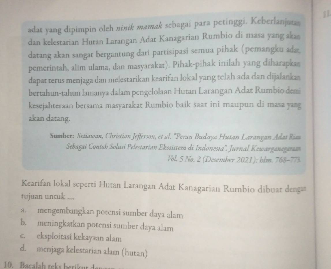 adat yang dipimpin oleh ninik mamak sebagai para petinggi. Keberlanjutan
dan kelestarian Hutan Larangan Adat Kanagarian Rumbio di masa yang aka
datang akan sangat bergantung dari partisipasi semua pihak (pemangku ada
pemerintah, alim ulama, dan masyarakat). Pihak-pihak inilah yang diharapkan
dapat terus menjaga dan melestarikan kearifan lokal yang telah ada dan dijalanka
bertahun-tahun lamanya dalam pengelolaan Hutan Larangan Adat Rumbio demi
kesejahteraan bersama masyarakat Rumbio baik saat ini maupun di masa yang
akan datang.
Sumber: Setiawan, Christian Jefferson, et al. “Peran Budaya Hutan Larangan Adat Ri
Sebagai Contoh Solusi Pelestarian Ekosistem di Indonesia''. Jurnal Kewarganegaraan
Vol. 5 No. 2 (Desember 2021): hlm. 768-773
Kearifan lokal seperti Hutan Larangan Adat Kanagarian Rumbio dibuat denga
tujuan untuk ....
a. mengembangkan potensi sumber daya alam
b. meningkatkan potensi sumber daya alam
c. eksploitasi kekayaan alam
d. menjaga kelestarian alam (hutan)
10. Bacalah teks berik ut de