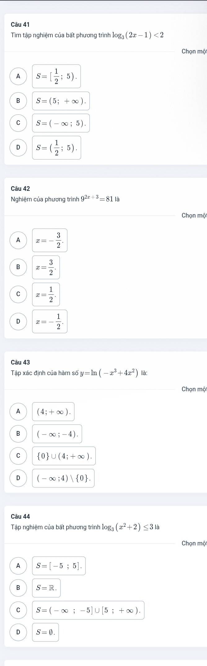 Tìm tập nghiệm của bất phương trình log _3(2x-1)<2</tex> 
Chọn một
A S=[ 1/2 ;5).
B S=(5;+∈fty ).
C S=(-∈fty ;5).
D S=( 1/2 ;5). 
Câu 42
Nghiệm của phương trình 9^(2x+3)=81 là
Chọn một
A x=- 3/2 .
B x= 3/2 .
C x= 1/2 .
D x=- 1/2 . 
Câu 43
That a p xác định của hàm số y=ln (-x^3+4x^2) là:
Chọn một
A (4;+∈fty ).
B (-∈fty ;-4).
C  0 ∪ (4;+∈fty ). 
D (-∈fty ;4)| 0. 
Câu 44
Tập nghiệm của bất phương trình log _3(x^2+2)≤ 3|a
Chọn mộ
A S=[-5;5].
B S=R.
C S=(-∈fty ;-5]∪ [5;+∈fty ).
D S=0.