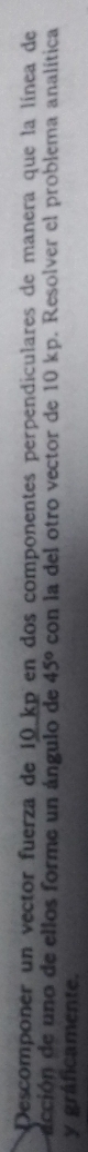Descomponer un vector fuerza de 10 kp en dos componentes perpendiculares de manera que la línea de 
acción de uno de ellos forme un ángulo de 45° con la del otro vector de 10 kp. Resolver el problema analítica 
y gráficamente.