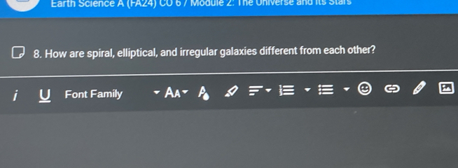 Earth Science A (FA24) CO 6 / Module 2: The Universe and its Stars 
8. How are spiral, elliptical, and irregular galaxies different from each other? 
Font Family