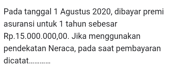 Pada tanggal 1 Agustus 2020, dibayar premi 
asuransi untuk 1 tahun sebesar
Rp.15.000.000,00. Jika menggunakan 
pendekatan Neraca, pada saat pembayaran 
dicatat_