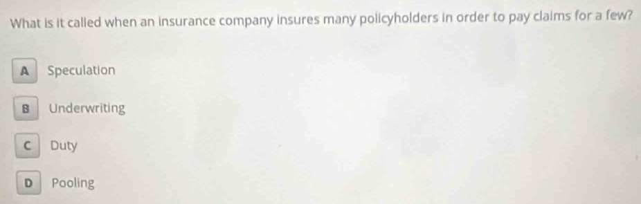 What is it called when an insurance company insures many policyholders in order to pay claims for a few?
A Speculation
B Underwriting
C Duty
D Pooling