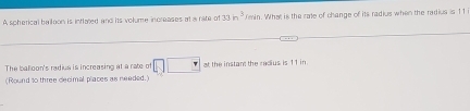 A spherical balloon is intlared and its volume increases at a rate of 33in^3/min n. What is the rate of change of its radius when the radius is 11
The balloon's radius is increasing at a rate of □ □ at the instan the radius is 11 in
(Round to three dlecimal places as needed.)