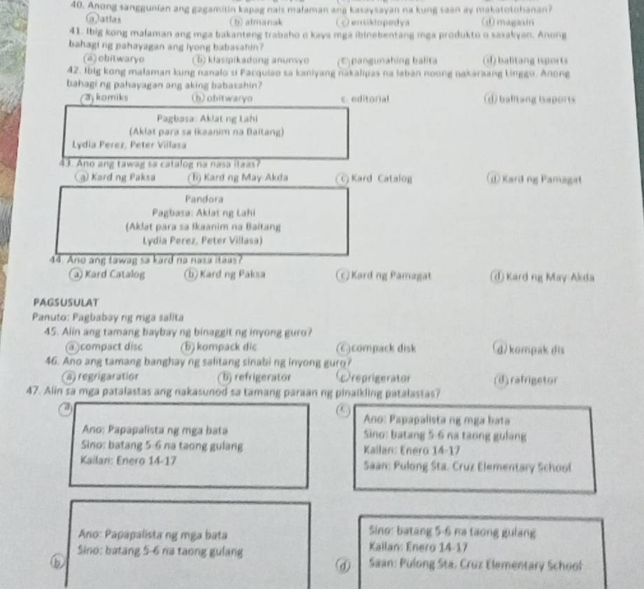 Anong sanggunian ang gagamitin kapag nais malaman ang kasaysayan na kung saan ay makatotulianan?
(a)atlas (b)almanak (ensiktopedya (①magasin
41. Ibig kong malaman ang mga bakanteng trabaho o kays mga ibinebentang mga produkto o sasakyan. Anong
bahagi ng pahayagan ang lyong babasahin?
(@) obitwaryo 5 klasipikadong anunsvo (E) pangunahing balita (d) balitang isports
42. Ibig kong malaman kung nanalo si Pacquiao sa kaniyang nakalipas na laban noong nakaraang linggo. Anong
bahagi ng pahayagan ang aking babasahin?
aykomiks (h) obitwaryn c. editorial d balltang isaports
Pagbasa: Aklat ng Lahi
(Aklat para sa Ikaanim na Baitang)
Lydia Perez, Peter Villasa
43. Ano ang tawag sa catalog na nasa itaas?
) Kard ng Paksa (B) Kard ng May-Akda Kard Catalog (d Kard ng Pamagat
Pandora
Pagbasa: Aklat ng Lahi
(Aklat para sa Ikaanim na Baitang
Lydia Perez, Peter Villasa)
44. Ano ang tawag sa kard no nasa itaas?
a Kard Catalog (b) Kard ng Paksa (c) Kard ng Pamagat (d) Kard ng May Akda
PAGSUSULAT
Panuto: Pagbabay ng mga salita
45. Alin ang tamang baybay ng binaggit ng inyong guro?
a compact disc (B) kompack dic )compack disk d/ kompak dis
46. Ano ang tamang banghay ng salitang sinabi ng inyong guro?
a) regrigaration b) refrigerator reprigerator (d)rafrigetor
47. Alin sa mga patalastas ang nakasunod sa tamang paraan ng pinaikling patalastas?
a
(
Ano: Papapalista ng mga bata
Ano: Papapalista ng mga bata Sino: batang 5-6 na taong gulang
Sino: batang 5-6 na taong gulang Kailan: Enero 14-17
Kailari: Enero 14-17 Saan: Pulong Sta. Cruz Elementary School
Ano: Papapalista ng mga bata
Sino: batang 5-6 na taong gulang
Sino: batang 5-6 na taong gulang
Kallan: Enero 14-17
D
⑥  Saan: Pulong Sta, Cruz Elementary School