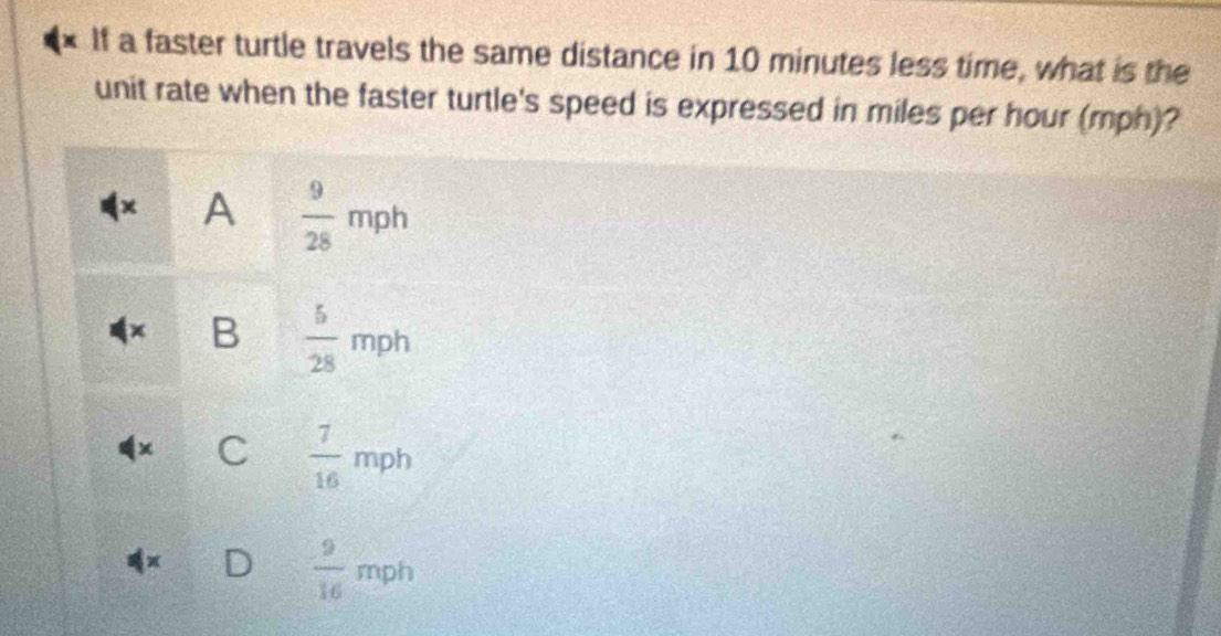 If a faster turtle travels the same distance in 10 minutes less time, what is the
unit rate when the faster turtle's speed is expressed in miles per hour (mph)?
A  9/28 mph
B  5/28 mph
C  7/16 mph
)  9/16 mph