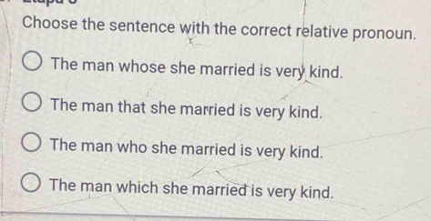 Choose the sentence with the correct relative pronoun.
The man whose she married is very kind.
The man that she married is very kind.
The man who she married is very kind.
The man which she married is very kind.