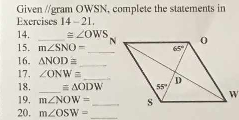 Given //gram OWSN, complete the statements in
Exercises 14-21
14. _ ≌ ∠ OWS
15. m∠ SNO=
16. △ NOD≌ _
17. ∠ ONW≌ _
18. _ ≌ △ ODW
19. m∠ NOW= _
20. m∠ OSW= _