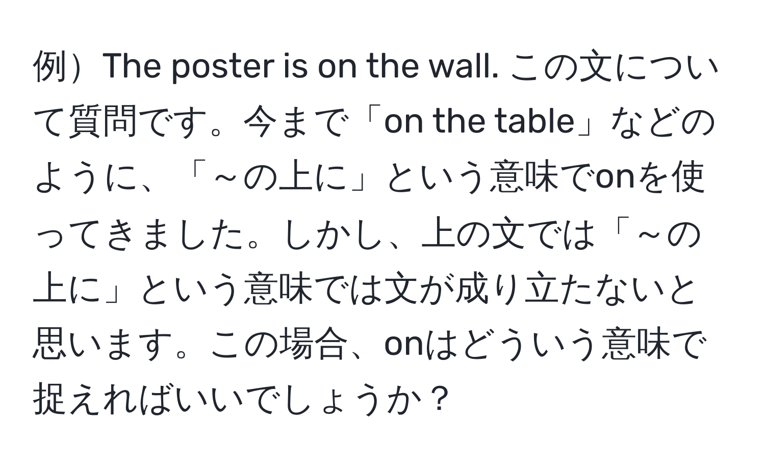 例The poster is on the wall. この文について質問です。今まで「on the table」などのように、「～の上に」という意味でonを使ってきました。しかし、上の文では「～の上に」という意味では文が成り立たないと思います。この場合、onはどういう意味で捉えればいいでしょうか？