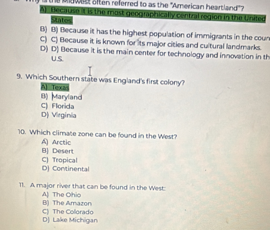 the Miawest often referred to as the "American heartland"?
A) Because it is the most geographically central region in the United
States
B) B) Because it has the highest population of immigrants in the coun
C) C) Because it is known for its major cities and cultural landmarks.
D) D) Because it is the main center for technology and innovation in th
U.S.
9. Which Southern state was England's first colony?
A) Texas
B) Maryland
C) Florida
D) Virginia
10. Which climate zone can be found in the West?
A Arctic
B) Desert
C) Tropical
D) Continental
11. A major river that can be found in the West:
A) The Ohio
B) The Amazon
C) The Colorado
D) Lake Michigan