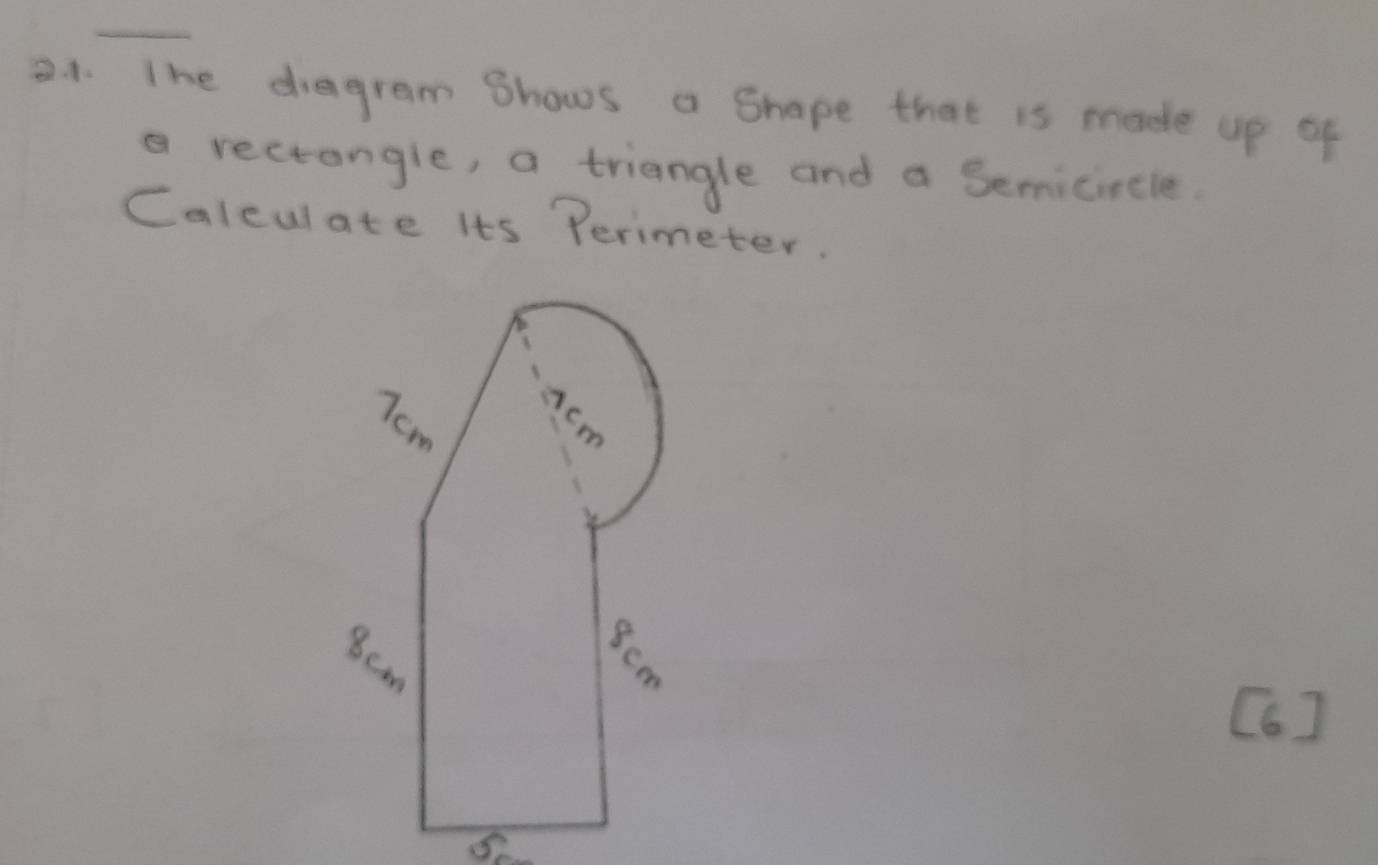 aA. The diagram Bhows a Shape that is made up of 
a rectangle, a triangle and a Semicircle. 
Calculate its Perimeter. 
[6]