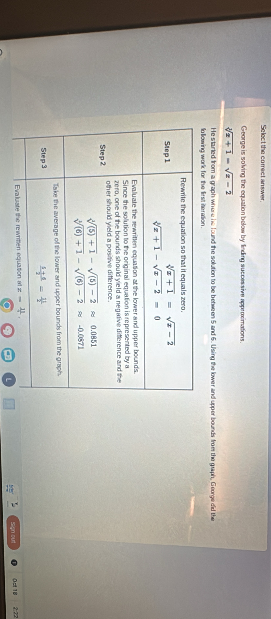 Select the correct answer.
George is solving the equation below by finding successive approximations.
sqrt[3](x+1)=sqrt(x-2)
He started from a graph where he found the solution to be between 5 and 6. Using the lower and upper bounds from the graph, George did the
following work for the first iteration.
L Sign out Oct 18 2:22