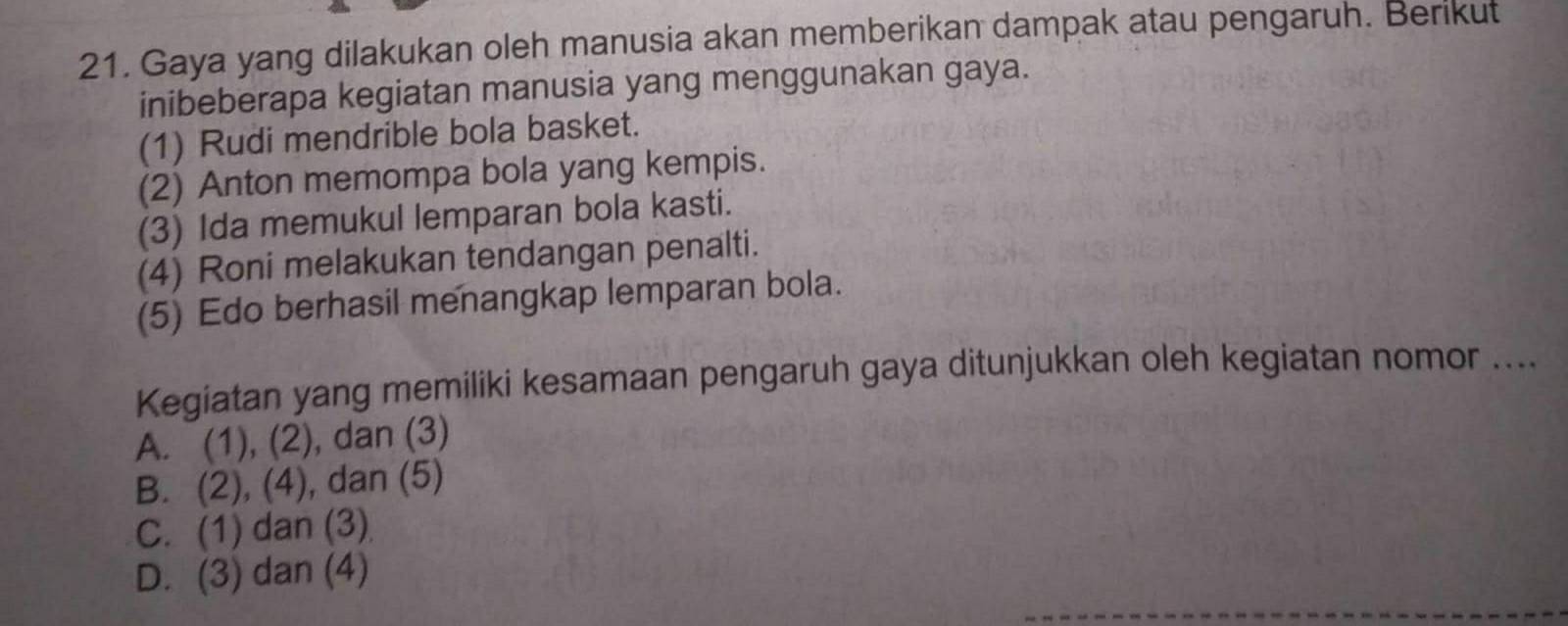 Gaya yang dilakukan oleh manusia akan memberikan dampak atau pengaruh. Berikut
inibeberapa kegiatan manusia yang menggunakan gaya.
(1) Rudi mendrible bola basket.
(2) Anton memompa bola yang kempis.
(3) Ida memukul lemparan bola kasti.
(4) Roni melakukan tendangan penalti.
(5) Edo berhasil menangkap lemparan bola.
Kegiatan yang memiliki kesamaan pengaruh gaya ditunjukkan oleh kegiatan nomor ....
A. (1), (2), dan (3)
B. (2), (4), ), dan (5)
C. (1) dan (3)
D. (3) dan (4)