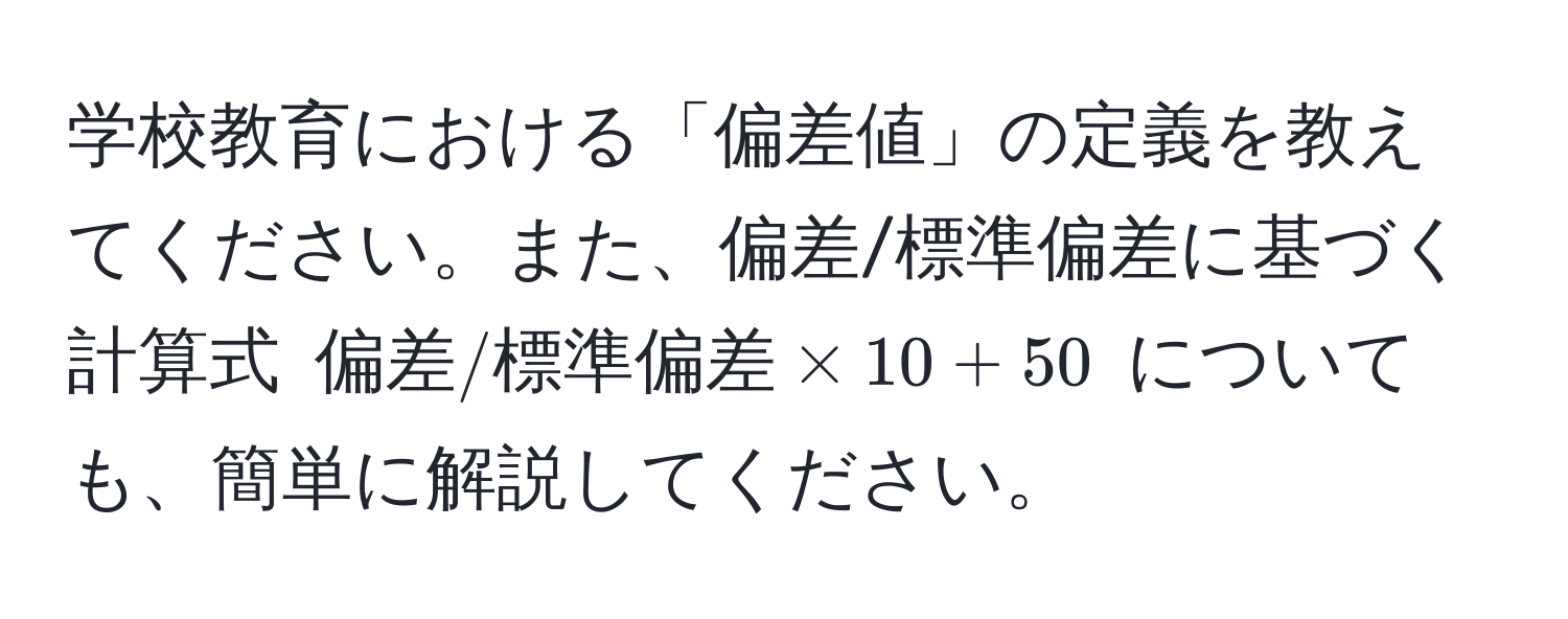 学校教育における「偏差値」の定義を教えてください。また、偏差/標準偏差に基づく計算式 $偏差 / 標準偏差 * 10 + 50$ についても、簡単に解説してください。