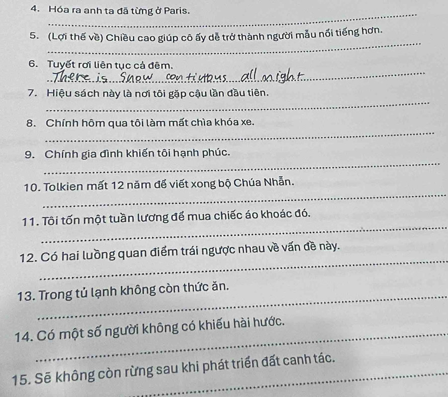 Hóa ra anh ta đã từng ở Paris. 
_ 
_ 
_ 
_ 
5. (Lợi thế về) Chiều cao giúp cô ấy dễ trở thành người mẫu nổi tiếng hơn. 
_ 
6. Tuyết rơi liên tục cả đêm. 
_ 
7. Hiệu sách này là nơi tôi gặp cậu lần đầu tiên. 
_ 
8. Chính hôm qua tôi làm mất chìa khóa xe. 
_ 
9. Chính gia đình khiến tôi hạnh phúc. 
_ 
10. Tolkien mất 12 năm đế viết xong bộ Chúa Nhẫn. 
_ 
11. Tôi tốn một tuần lương để mua chiếc áo khoác đó. 
_ 
12. Có hai luồng quan điểm trái ngược nhau về vấn đề này. 
13. Trong tủ lạnh không còn thức ăn. 
14. Có một số người không có khiếu hài hước. 
15. Sẽ không còn rừng sau khi phát triển đất canh tác.