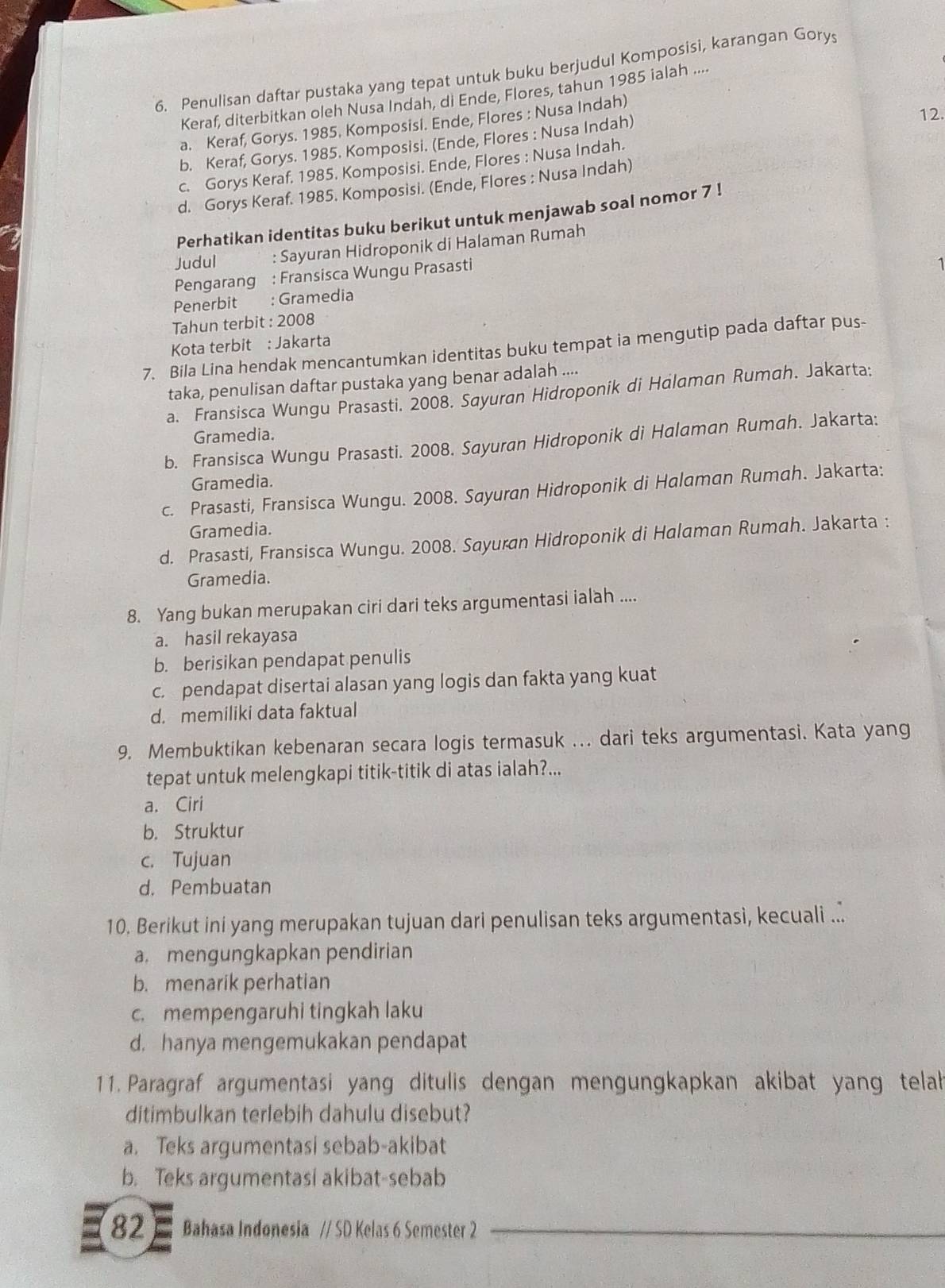 Penulisan daftar pustaka yang tepat untuk buku berjudul Komposisi, karangan Gorys
Keraf, diterbitkan oleh Nusa Indah, di Ende, Flores, tahun 1985 ialah ....
12.
a. Keraf, Gorys. 1985. Komposisi. Ende, Flores : Nusa Indah)
b. Keraf, Gorys. 1985. Komposisi. (Ende, Flores : Nusa Indah)
c. Gorys Keraf. 1985. Komposisi. Ende, Flores : Nusa Indah.
d. Gorys Keraf. 1985. Komposisi. (Ende, Flores : Nusa Indah)
Perhatikan identitas buku berikut untuk menjawab soal nomor 7 !
Judul : Sayuran Hidroponik di Halaman Rumah
Pengarang : Fransisca Wungu Prasasti
1
Penerbit : Gramedia
Tahun terbit : 2008
Kota terbit : Jakarta
7. Bila Lina hendak mencantumkan identitas buku tempat ia mengutip pada daftar pus-
taka, penulisan daftar pustaka yang benar adalah ....
a. Fransisca Wungu Prasasti. 2008. Sayuran Hidroponik di Halaman Rumah. Jakarta:
Gramedia.
b. Fransisca Wungu Prasasti. 2008. Sayuran Hidroponik di Halaman Rumah. Jakarta:
Gramedia.
c. Prasasti, Fransisca Wungu. 2008. Sayuran Hidroponik di Halaman Rumah. Jakarta:
Gramedia.
d. Prasasti, Fransisca Wungu. 2008. Sayuran Hidroponik di Halaman Rumah. Jakarta :
Gramedia.
8. Yang bukan merupakan ciri dari teks argumentasi ialah ....
a. hasil rekayasa
b. berisikan pendapat penulis
c. pendapat disertai alasan yang logis dan fakta yang kuat
d. memiliki data faktual
9. Membuktikan kebenaran secara logis termasuk ... dari teks argumentasi. Kata yang
tepat untuk melengkapi titik-titik di atas ialah?...
a. Ciri
b. Struktur
c. Tujuan
d. Pembuatan
10. Berikut ini yang merupakan tujuan dari penulisan teks argumentasi, kecuali ...
a. mengungkapkan pendirian
b. menarik perhatian
c. mempengaruhi tingkah laku
d. hanya mengemukakan pendapat
11. Paragraf argumentasi yang ditulis dengan mengungkapkan akibat yang telah
ditimbulkan terlebih dahulu disebut?
a. Teks argumentasi sebab-akibat
b. Teks argumentasi akibat-sebab
82 Bahasa Indonesia // SD Kelas 6 Semester 2