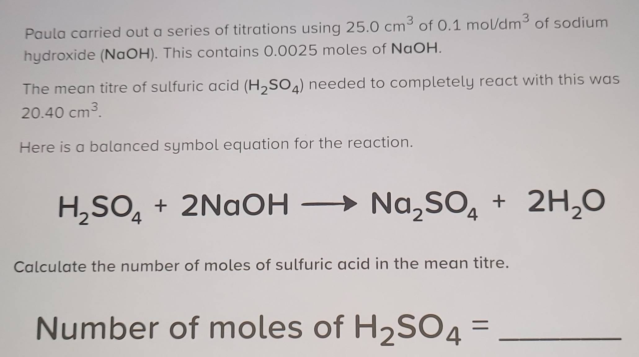 Paula carried out a series of titrations using 25.0cm^3 of 0.1mol/dm^3 of sodium 
hydroxide (NaOH). This contains 0.0025 moles of NaOH. 
The mean titre of sulfuric acid (H_2SO_4) needed to completely react with this was
20.40cm^3. 
Here is a balanced symbol equation for the reaction.
H_2SO_4+2NaOH
Na_2SO_4+2H_2O
Calculate the number of moles of sulfuric acid in the mean titre. 
Number of moles of H_2SO_4= _ 