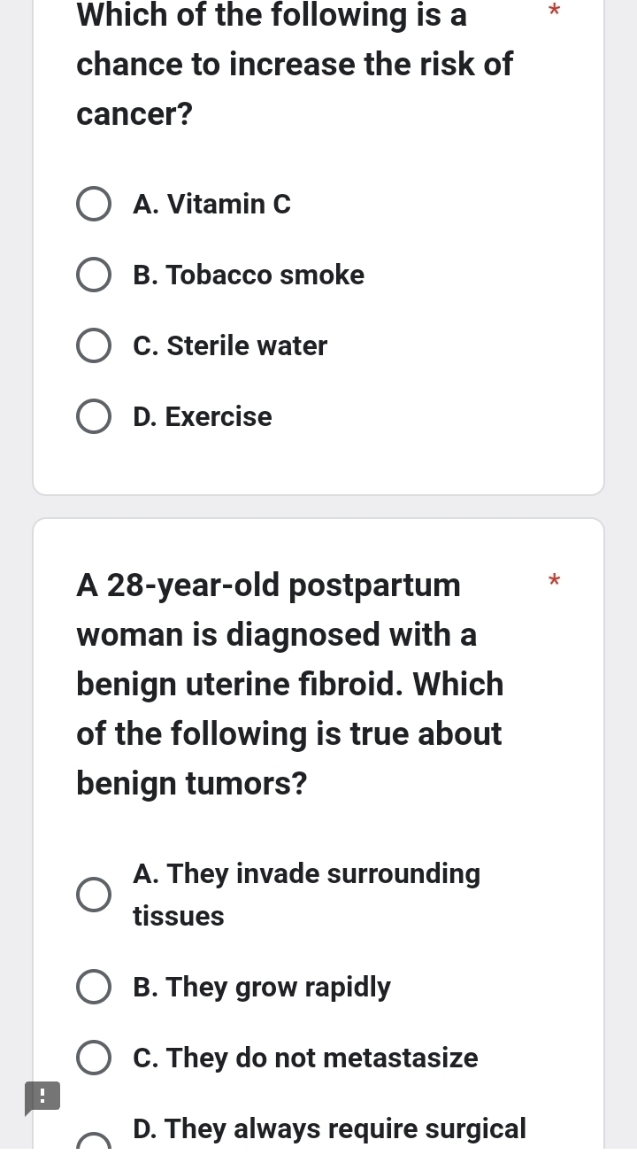 Which of the following is a *
chance to increase the risk of
cancer?
A. Vitamin C
B. Tobacco smoke
C. Sterile water
D. Exercise
A 28-year -old postpartum *
woman is diagnosed with a
benign uterine fibroid. Which
of the following is true about
benign tumors?
A. They invade surrounding
tissues
B. They grow rapidly
C. They do not metastasize
!
D. They always require surgical