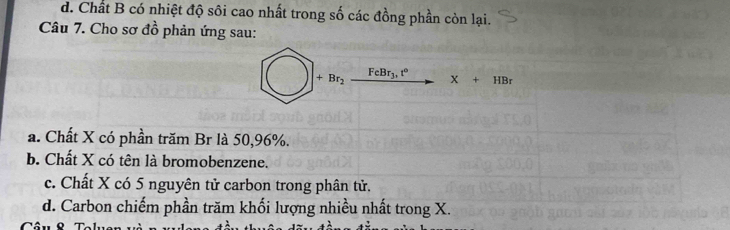 d. Chất B có nhiệt độ sôi cao nhất trong số các đồng phần còn lại.
Câu 7. Cho sơ đồ phản ứng sau:
+Br_2 FeBr_3,t°
X+HBr
a. Chất X có phần trăm Br là 50, 96%.
b. Chất X có tên là bromobenzene.
c. Chất X có 5 nguyên tử carbon trong phân tử.
d. Carbon chiếm phần trăm khối lượng nhiều nhất trong X.