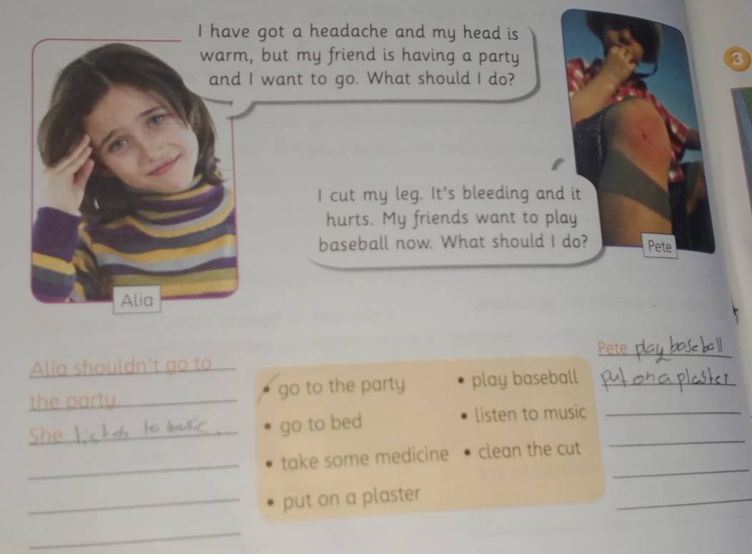 have got a headache and my head is 
warm, but my friend is having a party a 
and I want to go. What should I do? 
I cut my leg. It's bleeding and it 
hurts. My friends want to play 
baseball now. What should I do? Pete 
Alia 
Pete 
_ i a s t t 
th p go to the party play baseball 
_go to bed listen to music_ 
_ 
_take some medicine clean the cut 
_ 
_put on a plaster 
_ 
_