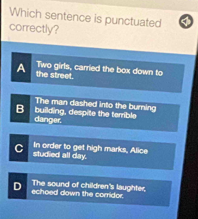 Which sentence is punctuated
correctly?
Two girls, carried the box down to
A the street.
The man dashed into the burning
B building, despite the terrible
danger.
In order to get high marks, Alice
studied all day.
The sound of children's laughter,
D echoed down the corridor.